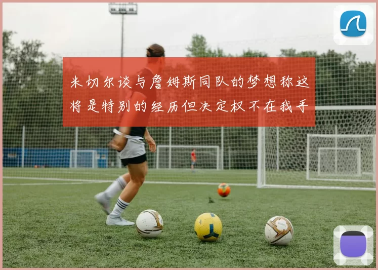 米切尔谈与詹姆斯同队的梦想称这将是特别的经历但决定权不在我手中